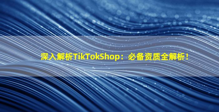 深入解析TikTokShop：必备资质全解析！